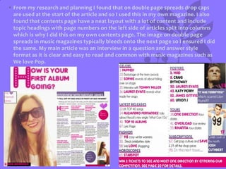 • From my research and planning I found that on double page spreads drop caps
are used at the start of the article and so I used this in my own magazine. I also
found that contents page have a neat layout with a lot of content and include
topic headings with page numbers on the left side of articles split into columns
which is why I did this on my own contents page. The image on double page
spreads in music magazines typically bleeds onto the next page so I ensured I did
the same. My main article was an interview in a question and answer style
format as it is clear and easy to read and common with music magazines such as
We love Pop.

 