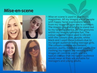 Mise-en-scene
• Mise en scene is used in pop music
magazines. All my images are of people
with happy facial expressions which
from my research I can see Is common.
The images are also bright to stand out
to my target audience. All the gestures
within my images connote fun. The
colour scheme I have used is vibrant
with the colours pink, purple, white
black and I used these colours due to
my target audience being teenage girls.
The colours connote excitement,
passion, purity, boldness and youth. The
clothing my models are wearing in my
images all connote youth and are
typical clothes that my target audience
would wear as they are suitable for
teenagers and young adults.

 
