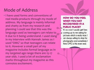Mode of Address
• I have used forms and conventions of
real media products through my mode of
address. My language is mainly informal
and chatty as from my research and
planning I could see that this was the
language used as teenagers can relate to
it due to it being understand. I used slang
in my interview with Hannah James as I
used ‘OMG’ so that teenagers can relate
to it. However a small part of my
magazine includes formal language as In
my targeted age range there are 15-17
year olds. I used a lot of exclamation
marks throughout my magazine as this
connotes excitement.

 