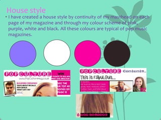 House style

• I have created a house style by continuity of my masthead on each
page of my magazine and through my colour scheme of pink,
purple, white and black. All these colours are typical of pop music
magazines.

 
