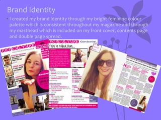 Brand Identity
• I created my brand identity through my bright feminine colour
palette which is consistent throughout my magazine and through
my masthead which is included on my front cover, contents page
and double page spread.

 