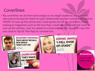 Coverlines
• My coverlines are all short and snappy as my target audience are 12-17 year
olds and so its easy for them to read. Underneath quotes I used words such as
‘WOW!’ to sum up the article and I used quotes for all my coverlines. From
looking at magazines such as We love Pop I could see they used one word to
sum up the articles. I put my splash in a circle as from my research I saw this
was used in Top Of The Pops to connote fun.

 