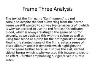 Frame Three Analysis
The text of the film name ‘Confinement’ is a red
colour, so despite the font subverting from the horror
genre we still wanted to convey typical aspects of it which
is why we decided to use the red font as this indicates
blood, which is always relating to the genre of horror
strongly, as we depicted this with the colour as well as
using fake blood as a prop for the protagonist’s costume.
Finally, the slanted name of the film creates a sense of
disequilibrium and it is dynamic which highlights the
horror genre further because it shows the evil, slanted
side of horror which is why we used this feature to create
an effect – further emphasising our genre yet in subtle
ways.

 