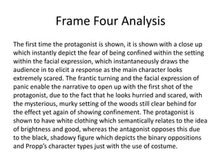 Frame Four Analysis
The first time the protagonist is shown, it is shown with a close up
which instantly depict the fear of being confined within the setting
within the facial expression, which instantaneously draws the
audience in to elicit a response as the main character looks
extremely scared. The frantic turning and the facial expression of
panic enable the narrative to open up with the first shot of the
protagonist, due to the fact that he looks hurried and scared, with
the mysterious, murky setting of the woods still clear behind for
the effect yet again of showing confinement. The protagonist is
shown to have white clothing which semantically relates to the idea
of brightness and good, whereas the antagonist opposes this due
to the black, shadowy figure which depicts the binary oppositions
and Propp’s character types just with the use of costume.

 