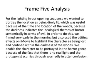 Frame Five Analysis
For the lighting in our opening sequence we wanted to
portray the location as being dimly lit, which was useful
because of the time and location of the woods, because
the darkness indicates the ideological themes of horror
semantically in terms of evil. In order to do this, we
filmed very early in the morning but also used the editing
effects on iMovie to highlight the character as being lost
and confined within the darkness of the woods. We
enable the character to be portrayed in the horror genre
because of the fact that there is no real light and the
protagonist scurries through worriedly in utter confusion.

 