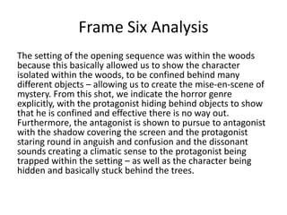 Frame Six Analysis
The setting of the opening sequence was within the woods
because this basically allowed us to show the character
isolated within the woods, to be confined behind many
different objects – allowing us to create the mise-en-scene of
mystery. From this shot, we indicate the horror genre
explicitly, with the protagonist hiding behind objects to show
that he is confined and effective there is no way out.
Furthermore, the antagonist is shown to pursue to antagonist
with the shadow covering the screen and the protagonist
staring round in anguish and confusion and the dissonant
sounds creating a climatic sense to the protagonist being
trapped within the setting – as well as the character being
hidden and basically stuck behind the trees.

 