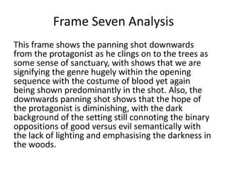 Frame Seven Analysis
This frame shows the panning shot downwards
from the protagonist as he clings on to the trees as
some sense of sanctuary, with shows that we are
signifying the genre hugely within the opening
sequence with the costume of blood yet again
being shown predominantly in the shot. Also, the
downwards panning shot shows that the hope of
the protagonist is diminishing, with the dark
background of the setting still connoting the binary
oppositions of good versus evil semantically with
the lack of lighting and emphasising the darkness in
the woods.

 