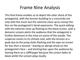 Frame Nine Analysis
This final frame enables us to depict the utter shock of the
protagonist, with the tension building to a crescendo not
only with the music but the extreme close up to convey the
fear on the protagonist’s facial expression. The quick editing
with the extreme close up flashing to the black screen, with a
demonic scream alerts the audience that the antagonist is
further dominant in the mise-en-scene of the woods. The
suspense comes to its climatic end, with the tension at a
peak due to the jump shots flashing and the eyes on screen
for less than a second – leaving an abrupt shock on the
protagonist’s face – and eliciting fear upon the audience by
leaving them on a cliffhanger because the screen fades to
black whilst the scream plays loudly.

 