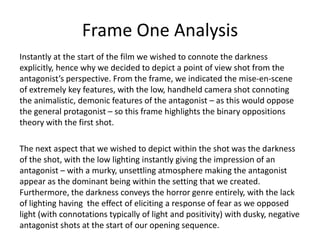 Frame One Analysis
Instantly at the start of the film we wished to connote the darkness
explicitly, hence why we decided to depict a point of view shot from the
antagonist’s perspective. From the frame, we indicated the mise-en-scene
of extremely key features, with the low, handheld camera shot connoting
the animalistic, demonic features of the antagonist – as this would oppose
the general protagonist – so this frame highlights the binary oppositions
theory with the first shot.
The next aspect that we wished to depict within the shot was the darkness
of the shot, with the low lighting instantly giving the impression of an
antagonist – with a murky, unsettling atmosphere making the antagonist
appear as the dominant being within the setting that we created.
Furthermore, the darkness conveys the horror genre entirely, with the lack
of lighting having the effect of eliciting a response of fear as we opposed
light (with connotations typically of light and positivity) with dusky, negative
antagonist shots at the start of our opening sequence.

 
