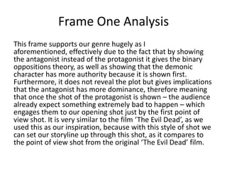 Frame One Analysis
This frame supports our genre hugely as I
aforementioned, effectively due to the fact that by showing
the antagonist instead of the protagonist it gives the binary
oppositions theory, as well as showing that the demonic
character has more authority because it is shown first.
Furthermore, it does not reveal the plot but gives implications
that the antagonist has more dominance, therefore meaning
that once the shot of the protagonist is shown – the audience
already expect something extremely bad to happen – which
engages them to our opening shot just by the first point of
view shot. It is very similar to the film ‘The Evil Dead’, as we
used this as our inspiration, because with this style of shot we
can set our storyline up through this shot, as it compares to
the point of view shot from the original ‘The Evil Dead’ film.

 