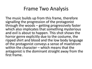 Frame Two Analysis
The music builds up from this frame, therefore
signalling the progression of the protagonist
through the woods – getting progressively faster
which also implicates that something mysterious
and evil is about to happen. This shot shows the
horror genre explicitly due to the costume, the
ripped shirt and blood and the low body language
of the protagonist conveys a sense of maelstrom
within the character – which means that the
antagonist is the dominant straight away from the
first frame.

 