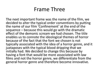 Frame Three
The next important frame was the name of the film, we
decided to alter the typical order conventions by putting
the name of our film ‘Confinement’ at the end of the
sequence – because this would go with the dramatic
effect of the demonic scream we had chosen. The title
enables us to connote the ideological themes of horror
because of the fact that the font we chosen is not
typically associated with the idea of a horror genre, and it
juxtaposes with the typical blood dripping that we
initially had. We decided to change this because by
having a font that would be more associated with law
films and not the horror genre, we differentiate from the
general horror genre and therefore become innovative.

 