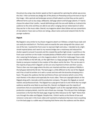 the picture by using a low shutter speed so that it captured her spinning the whole way across
the shot. I then corrected any dodgy bits of the photo on Photoshop and put the text on top of
the image. I did a portrait and landscape version of both adverts so that they can be used in
different forms such as bus stops, billboards, half page advert and full page adverts. If I had to
choose the advert that I prefer, I would definitely go with the one with Mollie as it attracts the
audience to the artist and they are able to see who is singing and can relate back to it when
they see her in the music video. Overall, my magazine advert does follow and use conventions
of real adverts I have seen as there are ratings, album name and social network links for the
younger audience.
Digipak
My Digipak is very similar to my chosen magazine advert as it follows a simple house style and
can easily be matched to it. The fonts used are exactly the same along with the colours and
size of the text. I wanted the front cover to represent light and colour. I decided to do a lightstreak inspired photo and I went to my nearest bridge over a motorway and reduced the
shutter speed to around 3 seconds and this created the perfect light streak. I used this on the
front cover and then on the inside I included photos of Mollie which I took on location where
she is wearing the ball gown, as in the magazine advert. On the first inside page I have a side
on shot of Mollie on the left side, on the right there is a large passage of text which is saying
thanks to everyone involved in the creation of the album and to the fans. This can be seen in
the majority of pop artist’s Digipak’s as fans are very important to them and their success.
There is then one more page where the discs are inserted and there are photos of Mollie in
the ball gown behind the CD slot. The back page is a little different to the rest of the Digipak
and it has a track list written on it with a sunset and tree with the branches drooping into a
heart. This gives the audience the feel and theme of love and romance which is one of the
main themes in the album and especially the music video. There are copyright details on the
Digipak along with a barcode and the production company. This gives the Digipak an overall
realistic and professional look. The Digipak has a pop genre look to it and I think that my target
audience would be very likely to purchase this. Overall, my Digipak uses the majority of
conventions that are associated with real life Digipak’s such as the copyright details, barcode,
production company details, track list and a thank you message. The only part that challenges
conventions is the fact that the back page image has little relevance to the “light” theme that
runs through the video and Digipak. Despite that, I think it works as the theme of love and
romance is only seen in the music video and I wanted to emphasise that even more so putting
it on the back page is a subtle way of imposing that theme onto the audience and the album.

 