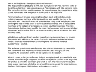 This is the magazine I have produced for my final task.
The magazine I was producing at first, was purely based on Pop, However some of
the style and content I was producing was a Pop magazine with little elements Indie.
The colour format I had used throughout the magazine were the colours black, white,
purple. I also used pink and yellow in some parts of the magazine.
For my masthead I created one using the colours black and white text, white
outlining was used for the A, while black outlining was used for the rest of the
masthead text. I had also framed the masthead text using black and purple colour
blocking this was used so it was to stand out to the audience. This is because the
masthead is the first part of a magazine a person would come across. The main
feature image that has been used for the cover has been used for the cover is linked
to the main feature article. This is because the action pose the model has links with
the word battle.
With kickers and cover lines I used an image from my photography as my graphic
feature and with a kicker of the name of my artist and then the cover line album
review. This is so that the content of the magazine fits with the audience
questionnaire I created.
The audience question are was also used as a reference to create my menu strip.
The content that was requested by the audience is used throughout in this
magazine. An explanation on this will be explained in the section.
When it comes to the genre of music that you are trying to sell, you need to be able
to have an audience age range and price and the style and content in the magazine.
My product is aimed for older teen girls which is 15+. The interview for my double
page spread has music artists that are around the same age as the target audience,
this is so that they can relate to them and make a connection.

 
