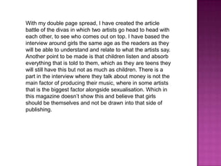 With my double page spread, I have created the article
battle of the divas in which two artists go head to head with
each other, to see who comes out on top. I have based the
interview around girls the same age as the readers as they
will be able to understand and relate to what the artists say.
Another point to be made is that children listen and absorb
everything that is told to them, which as they are teens they
will still have this but not as much as children. There is a
part in the interview where they talk about money is not the
main factor of producing their music, where in some artists
that is the biggest factor alongside sexualisation. Which in
this magazine doesn’t show this and believe that girls
should be themselves and not be drawn into that side of
publishing.

 