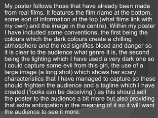 My poster follows those that have already been made
from real films. It features the film name at the bottom,
some sort of information at the top (what films link with
my own) and the image in the centre). Within my poster
I have included some conventions, the first being the
colours which the dark colours create a chilling
atmosphere and the red signifies blood and danger so
it is clear to the audience what genre it is, the second
being the lighting which I have used a very dark one so
I could capture some evil from this girl, the use of a
large image (a long shot) which shows her scary
characteristics that I have managed to capture so these
should frighten the audience and a tagline which I have
created (‘looks can be deceiving’) as this should sell
the poster to the audience a bit more but also providing
that extra anticipation in the meaning of it so it will want
the audience to see it more.

 
