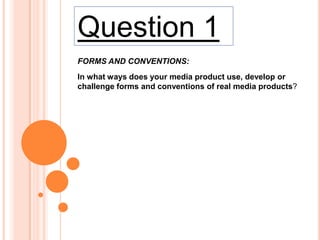 Question 1
FORMS AND CONVENTIONS:
In what ways does your media product use, develop or
challenge forms and conventions of real media products?

 