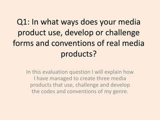 Q1: In what ways does your media
product use, develop or challenge
forms and conventions of real media
products?
In this evaluation question I will explain how
I have managed to create three media
products that use, challenge and develop
the codes and conventions of my genre.

 