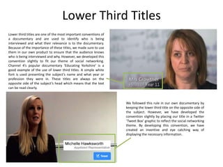 Lower Third Titles
Lower third titles are one of the most important conventions of
a documentary and are used to identify who is being
interviewed and what their relevance is to the documentary.
Because of the importance of these titles, we made sure to use
them in our own product to ensure that the audience knows
who is being interviewed and why. However, we developed this
convention slightly to fit our theme of social networking.
Channel 4’s popular documentary ‘Educating Yorkshire’ is a
good example of the use of lower third titles. A simple white
font is used presenting the subject’s name and what year or
profession they were in. These titles are always on the
opposite side of the subject’s head which means that the text
can be read clearly.

We followed this rule in our own documentary by
keeping the lower third title on the opposite side of
the subject. However, we have developed the
convention slightly by placing our title in a Twitter
‘Tweet Box’ graphic to reflect the social networking
theme. By developing this convention, we have
created an inventive and eye catching way of
displaying the necessary information.

 