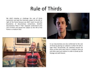 Rule of Thirds
We didn’t develop or challenge the rule of thirds
convention and kept the interview subject to the left or
right of the frame because we didn’t want to push the
boundaries of documentary conventions. Another
documentary ‘Rock ‘n’ Roll Exposed’ conformed to the
rule of thirds and placed the subject to the left of the
frame in a medium shot.

In our documentary we also conformed to the rule
of thirds by placing our subjects in either the left or
right third. Occasionally, we switched around the
shots so that some were shot in a medium close up
and other were just medium in order to break up the
footage and add interest.

 