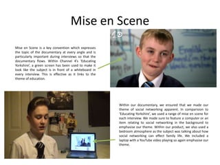 Mise en Scene
Mise en Scene is a key convention which expresses
the topic of the documentary at every angle and is
particularly important during interviews so that the
documentary flows. Within Channel 4’s ‘Educating
Yorkshire’, a green screen has been used to make it
look like the subject is in front of a whiteboard in
every interview. This is effective as it links to the
theme of education.

Within our documentary, we ensured that we made our
theme of social networking apparent. In comparision to
‘Educating Yorkshire’, we used a range of mise en scene for
each interview. We made sure to feature a computer or an
item relating to social networking in the background to
emphasise our theme. Within our product, we also used a
bedroom atmosphere as the subject was talking about how
social networking can effect family life. We included a
laptop with a YouTube video playing so again emphasise our
theme.

 