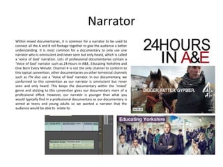 Narrator
Within mixed documentaries, it is common for a narrator to be used to
connect all the A and B roll footage together to give the audience a better
understanding. It is most common for a documentary to only use one
narrator who is omniscient and never seen but only heard, which is called
a ‘voice of God’ narration. Lots of professional documentaries contain a
‘Voice of God’ narrator such as 24 Hours in A&E, Educating Yorkshire and
One Born Every Minute. Channel 4 is not the only channel to conform to
this typical convention, other documentaries on other terrestrial channels
such as ITV also use a ‘Voice of God’ narrator. In our documentary, we
conformed to this convention as our narrator is omniscient but never
seen and only heard. This keeps the documentary within the ‘mixed’
genre and sticking to this convention gives our documentary more of a
professional effect. However, our narrator is younger than what you
would typically find in a professional documentary as our documentary is
aimed at teens and young adults so we wanted a narrator that the
audience would be able to relate to.

 