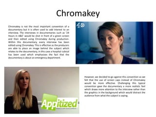 Chromakey
Chromakey is not the most important convention of a
documentary but it is often used to add interest to an
interview. The interviews in documentaries such as ‘24
Hours in A&E’ would be shot in front of a green screen
and then edited using Chromakey during production.
Within this documentary, every interview has been
edited using Chromakey. This is effective as the producers
are able to place an image behind the subject which
relates to the documentary, in this case a hospital cubical
has been used which emphasises the fact that the
documentary is about an emergency department.

However, we decided to go against this convention as we
felt that the use of screen caps instead of Chromakey
would be more effective. Challenging this typical
convention gave the documentary a more realistic feel
which draws more attention to the interview rather than
the graphics in the background which would distract the
audience from what the subject is saying.

 