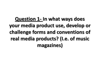 Question 1- In what ways does
your media product use, develop or
challenge forms and conventions of
real media products? (I.e. of music
magazines)

 
