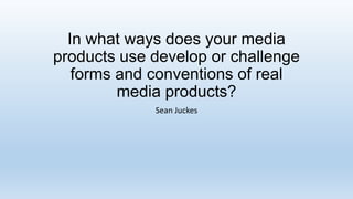 In what ways does your media
products use develop or challenge
forms and conventions of real
media products?
Sean Juckes

 