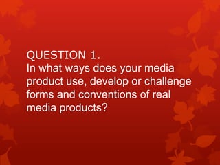 QUESTION 1.
In what ways does your media
product use, develop or challenge
forms and conventions of real
media products?

 