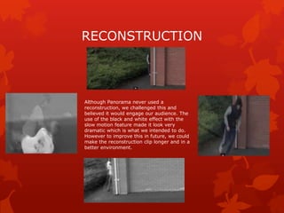 RECONSTRUCTION

Although Panorama never used a
reconstruction, we challenged this and
believed it would engage our audience. The
use of the black and white effect with the
slow motion feature made it look very
dramatic which is what we intended to do.
However to improve this in future, we could
make the reconstruction clip longer and in a
better environment.

 