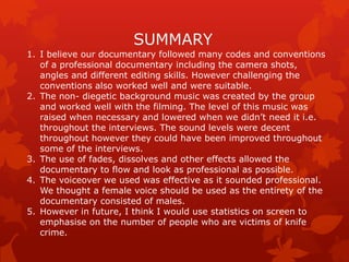 SUMMARY
1. I believe our documentary followed many codes and conventions
of a professional documentary including the camera shots,
angles and different editing skills. However challenging the
conventions also worked well and were suitable.
2. The non- diegetic background music was created by the group
and worked well with the filming. The level of this music was
raised when necessary and lowered when we didn‟t need it i.e.
throughout the interviews. The sound levels were decent
throughout however they could have been improved throughout
some of the interviews.
3. The use of fades, dissolves and other effects allowed the
documentary to flow and look as professional as possible.
4. The voiceover we used was effective as it sounded professional.
We thought a female voice should be used as the entirety of the
documentary consisted of males.
5. However in future, I think I would use statistics on screen to
emphasise on the number of people who are victims of knife
crime.

 