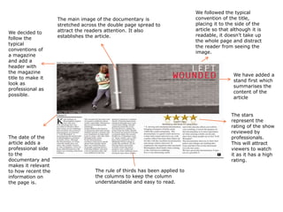 We decided to
follow the
typical
conventions of
a magazine
and add a
header with
the magazine
title to make it
look as
professional as
possible.

The date of the
article adds a
professional side
to the
documentary and
makes it relevant
to how recent the
information on
the page is.

The main image of the documentary is
stretched across the double page spread to
attract the readers attention. It also
establishes the article.

We followed the typical
convention of the title,
placing it to the side of the
article so that although it is
readable, it doesn't take up
the whole page and distract
the reader from seeing the
image.

We have added a
stand first which
summarises the
content of the
article
The stars
represent the
rating of the show
reviewed by
professionals.
This will attract
viewers to watch
it as it has a high
rating.
The rule of thirds has been applied to
the columns to keep the column
understandable and easy to read.

 