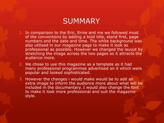 SUMMARY
1. In comparison to the Eric, Ernie and me we followed most
of the conventions by adding a bold title, stand first, page
numbers and the date and time. The white background was
also utilised in our magazine page to make it look as
professional as possible. However we changed the layout by
stretching the image across the two pages so it attracts the
audience more.
2. We chose to use this magazine as a template as it had
many professional programmes advertised on it which were
popular and looked sophisticated.
3. However the changes i would make would be to add an
extra image to inform the audience more about what will be
included in the documentary. I would also change the font
to make it look more professional and suit the magazine
style.

 