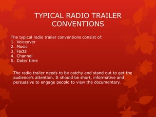 TYPICAL RADIO TRAILER
CONVENTIONS
The typical radio trailer conventions consist of:
1. Voiceover
2. Music
3. Facts
4. Channel
5. Date/ time
The radio trailer needs to be catchy and stand out to get the
audience‟s attention. It should be short, informative and
persuasive to engage people to view the documentary.

 
