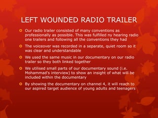 LEFT WOUNDED RADIO TRAILER
 Our radio trailer consisted of many conventions as
professionally as possible. This was fulfilled ny hearing radio
one trailers and following all the conventions they had
 The voiceover was recorded in a separate, quiet room so it
was clear and understandable
 We used the same music in our documentary on our radio
trailer so they both linked together
 We utilised small parts of our documentary sound (i.e.
Mohammad's interview) to show an insight of what will be
included within the documentary
 By showing the documentary on channel 4, it will reach to
our aspired target audience of young adults and teenagers

 