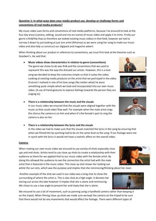 Question 1: In what ways does your media product use, develop or challenge forms and
conventions of real media products?
My music video uses forms and conventions of real media platforms, because I’ve ensured to look at the
four key areas (camera, editing, sound and mis-en-scene) of music video and apply it to mine. Firstly our
genre is RnB/Hip Hop so therefore we looked existing music videos in that field, however we had to
narrow it down to just looking at just one artist (Rihanna) as we were using her song to make our music
video and also help us construct our digipack and magazine advert.
When thinking about our product in reference to conventions, we must first look at the theories such as
Goodwin’s. He said that:
Music videos show characteristics in relation to genre (conventions)
The genre we chose to do was RnB and the conventions that we used to
represent this was the way the dressed our artists. However, this is a love
song we decided to keep the costumes simple so that it suites the video.
Looking at existing media products on the artist that we portrayed in the video
(Future) I realised in one of his love songs (No matter what) he wore
something quite simple which we took and incorporated into our own music
video. (A use of hand gestures to express feelings towards the person they are
singing to).
There is a relationship between the music and the visuals
In our music video we ensured that the visuals were aligned together with the
music so that could video flow well. For example when the male artist sings
the chorus the camera is on him and when it’s the female’s part to sing the
camera is also on her.
There is a relationship between the lyrics and the visuals
In the video we had to make sure that the visuals matched the lyrics in the song by ensuring that
when we filmed the lip synching had to be on the same level as the song. If our footage were not
in synch with the lyrics it would not have a realistic affect on the overall video.
Camera:
When making our own music video we ensured to use variety of shots especially close
ups and mid shots. Artists tend to use close up shots to create a relationship with their
audience so there for we applied that to our music video with the female artist. By
doing this allowed the audience to see the connection the artist had with the male
artist that is featured in the music video. This close up shot shows her looking out
whilst the sun sets, which was the purpose and implies that she reminiscing/thinking about her lover.
Another example of the shot we used in our video was a long shot to show the
surrounding of where the artist is. This is also shot at a high angle. It denotes her
staring out across the lake however it implies that she is alone and reminiscing.
We chose to use a low angle to present her and imply that she is alone.
We ensured to use a lot of movement, such as panning using a handheld camera rather than keeping it
on the tripod. When filming close up shots we made sure we kept the camera on the tripod to be sure
that there would not be any movements that would affect the footage. There were different types of

 