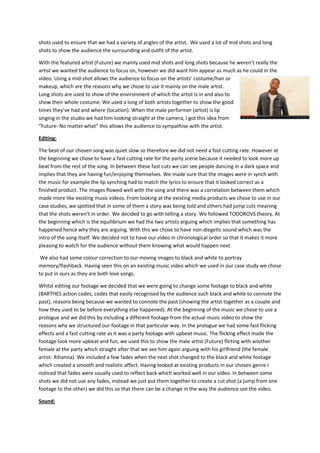 shots used to ensure that we had a variety of angles of the artist. We used a lot of mid shots and long
shots to show the audience the surrounding and outfit of the artist.
With the featured artist (Future) we mainly used mid shots and long shots because he weren’t really the
artist we wanted the audience to focus on, however we did want him appear as much as he could in the
video. Using a mid-shot allows the audience to focus on the artists’ costume/hair or
makeup, which are the reasons why we chose to use it mainly on the male artist.
Long shots are used to show of the environment of which the artist is in and also to
show their whole costume. We used a long of both artists together to show the good
times they’ve had and where (location). When the male performer (artist) is lip
singing in the studio we had him looking straight at the camera, I got this idea from
“Future- No matter what” this allows the audience to sympathise with the artist.
Editing:
The beat of our chosen song was quiet slow so therefore we did not need a fast cutting rate. However at
the beginning we chose to have a fast cutting rate for the party scene because it needed to look more up
beat from the rest of the song. In between these fast cuts we can see people dancing in a dark space and
implies that they are having fun/enjoying themselves. We made sure that the images were in synch with
the music for example the lip synching had to match the lyrics to ensure that it looked correct as a
finished product. The images flowed well with the song and there was a correlation between them which
made more like existing music videos. From looking at the existing media products we chose to use in our
case studies, we spotted that in some of them a story was being told and others had jump cuts meaning
that the shots weren’t in order. We decided to go with telling a story. We followed TODOROVS theory. At
the beginning which is the equilibrium we had the two artists arguing which implies that something has
happened hence why they are arguing. With this we chose to have non-diegetic sound which was the
intro of the song itself. We decided not to have our video in chronological order so that it makes it more
pleasing to watch for the audience without them knowing what would happen next.
We also had some colour correction to our moving images to black and white to portray
memory/flashback. Having seen this on an existing music video which we used in our case study we chose
to put in ours as they are both love songs.
Whilst editing our footage we decided that we were going to change some footage to black and white
(BARTHES action codes, codes that easily recognised by the audience such black and white to connote the
past), reasons being because we wanted to connote the past (showing the artist together as a couple and
how they used to be before everything else happened). At the beginning of the music we chose to use a
prologue and we did this by including a different footage from the actual music video to show the
reasons why we structured our footage in that particular way. In the prologue we had some fast flicking
effects and a fast cutting rate as it was a party footage with upbeat music. The flicking effect made the
footage look more upbeat and fun, we used this to show the male artist (Future) flirting with another
female at the party which straight after that we see him again arguing with his girlfriend (the female
artist- Rihanna). We included a few fades when the next shot changed to the black and white footage
which created a smooth and realistic affect. Having looked at existing products in our chosen genre I
noticed that fades were usually used to reflect back which worked well in our video. In between some
shots we did not use any fades, instead we just put them together to create a cut shot (a jump from one
footage to the other) we did this so that there can be a change in the way the audience see the video.
Sound:

 