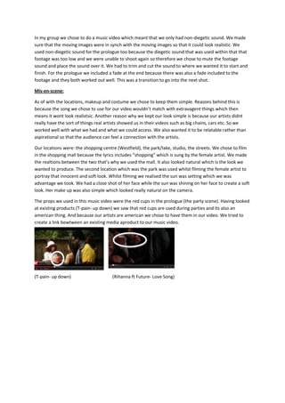 In my group we chose to do a music video which meant that we only had non-diegetic sound. We made
sure that the moving images were in synch with the moving images so that it could look realistic. We
used non-diegetic sound for the prologue too because the diegetic sound that was used within that that
footage was too low and we were unable to shoot again so therefore we chose to mute the footage
sound and place the sound over it. We had to trim and cut the sound to where we wanted it to start and
finish. For the prologue we included a fade at the end because there was also a fade included to the
footage and they both worked out well. This was a transition to go into the next shot.
Mis-en-scene:
As of with the locations, makeup and costume we chose to keep them simple. Reasons behind this is
because the song we chose to use for our video wouldn’t match with extravagent things which then
means it wont look realistsic. Another reason why we kept our look simple is because our artists didnt
really have the sort of things real artists showed us in their videos such as big chains, cars etc. So we
worked well with what we had and what we could access. We also wanted it to be relatable rather than
aspirational so that the audience can feel a connection with the artists.
Our locations were: the shopping centre (Westfield), the park/lake, studio, the streets. We chose to film
in the shopping mall because the lyrics includes “shopping” which is sung by the female artist. We made
the realtions between the two that’s why we used the mall. It also looked natural which is the look we
wanted to produce. The second location which was the park was used whilst filming the female artist to
portray that innocent and soft look. Whilst filming we realised the sun was setting which we was
advantage we took. We had a close shot of her face while the sun was shining on her face to create a soft
look. Her make up was also simple which looked really natural on the camera.
The props we used in this music video were the red cups in the prologue (the party scene). Having looked
at existing products (T-pain- up down) we saw that red cups are used during parties and its also an
american thing. And because our artists are american we chose to have them in our video. We tried to
create a link bewtween an existing media aproduct to our music video.

(T-pain- up down)

(Rihanna ft Future- Love Song)

 