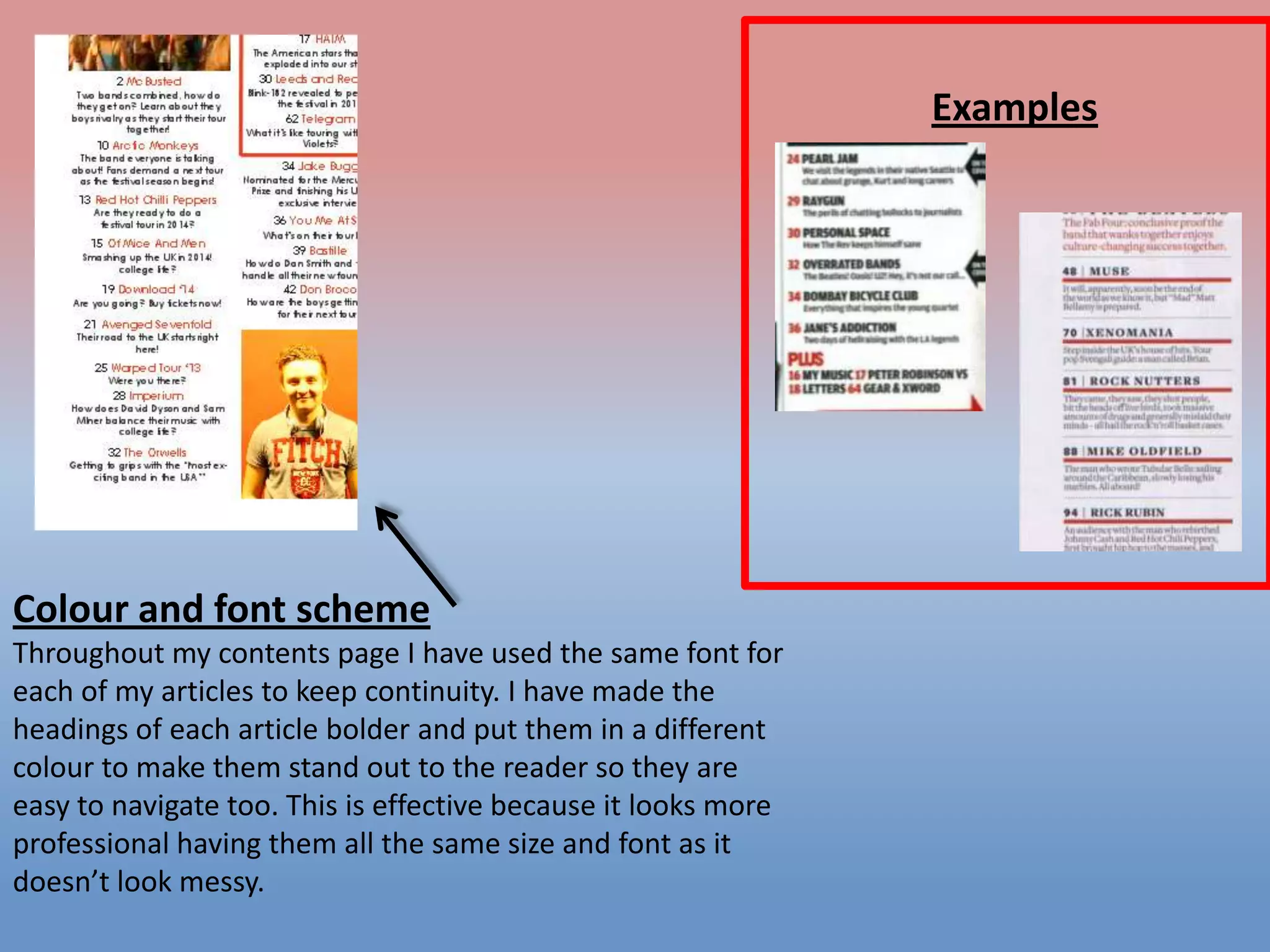 Examples

Colour and font scheme
Throughout my contents page I have used the same font for
each of my articles to keep continuity. I have made the
headings of each article bolder and put them in a different
colour to make them stand out to the reader so they are
easy to navigate too. This is effective because it looks more
professional having them all the same size and font as it
doesn’t look messy.

 