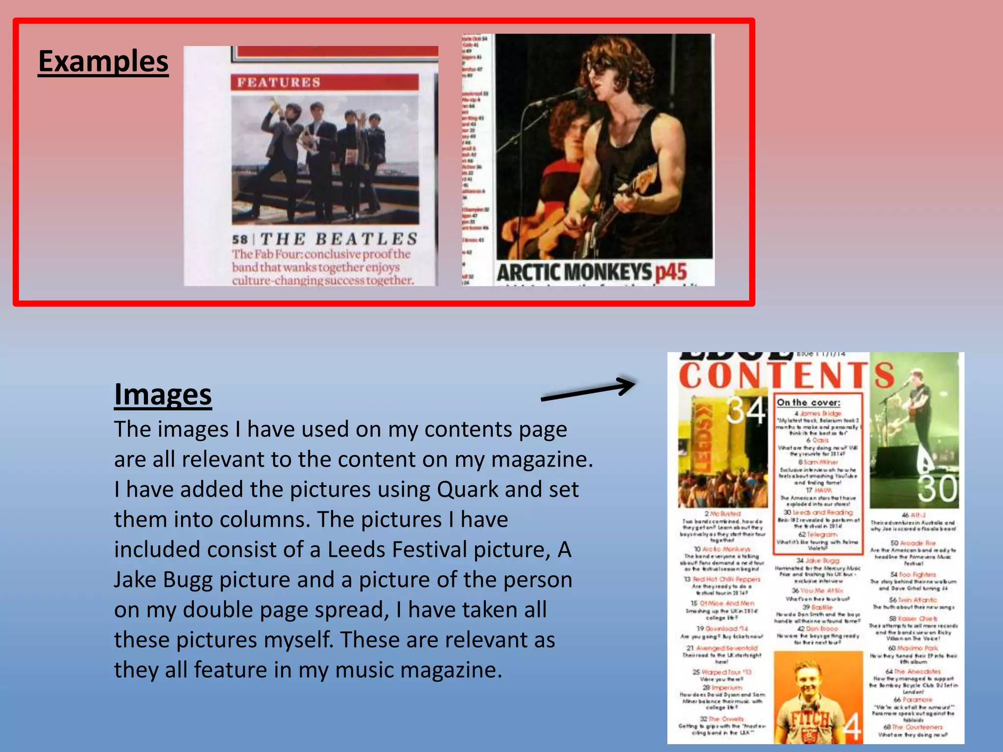 Examples

Images
The images I have used on my contents page
are all relevant to the content on my magazine.
I have added the pictures using Quark and set
them into columns. The pictures I have
included consist of a Leeds Festival picture, A
Jake Bugg picture and a picture of the person
on my double page spread, I have taken all
these pictures myself. These are relevant as
they all feature in my music magazine.

 