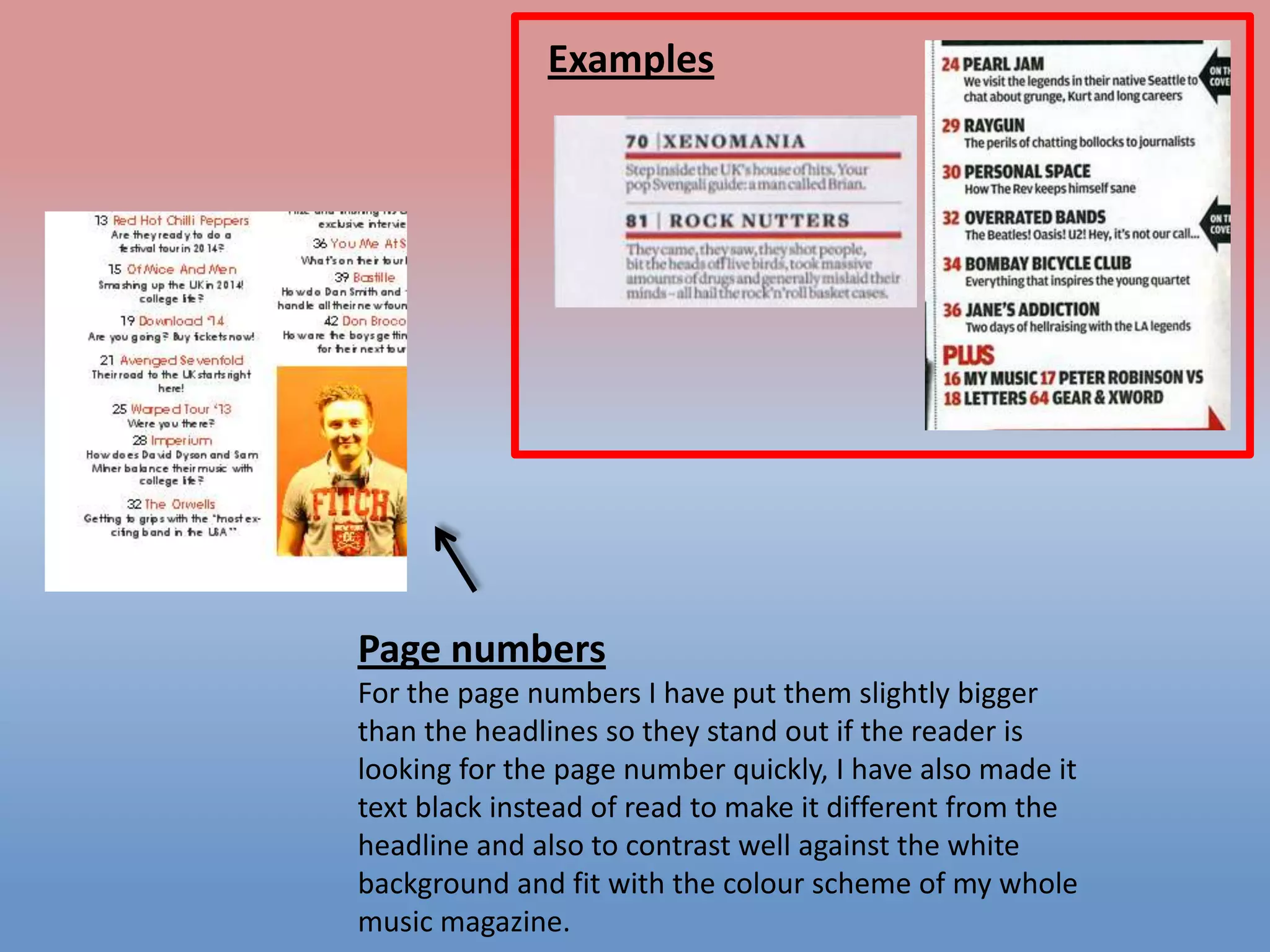 Examples

Page numbers
For the page numbers I have put them slightly bigger
than the headlines so they stand out if the reader is
looking for the page number quickly, I have also made it
text black instead of read to make it different from the
headline and also to contrast well against the white
background and fit with the colour scheme of my whole
music magazine.

 