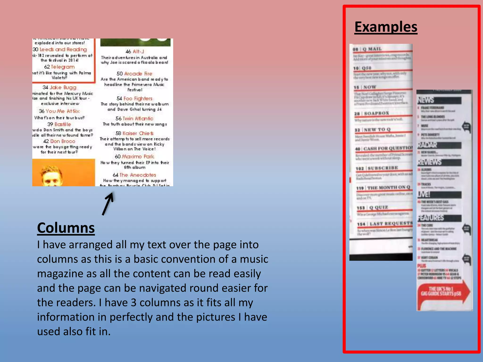 Examples

Columns
I have arranged all my text over the page into
columns as this is a basic convention of a music
magazine as all the content can be read easily
and the page can be navigated round easier for
the readers. I have 3 columns as it fits all my
information in perfectly and the pictures I have
used also fit in.

 