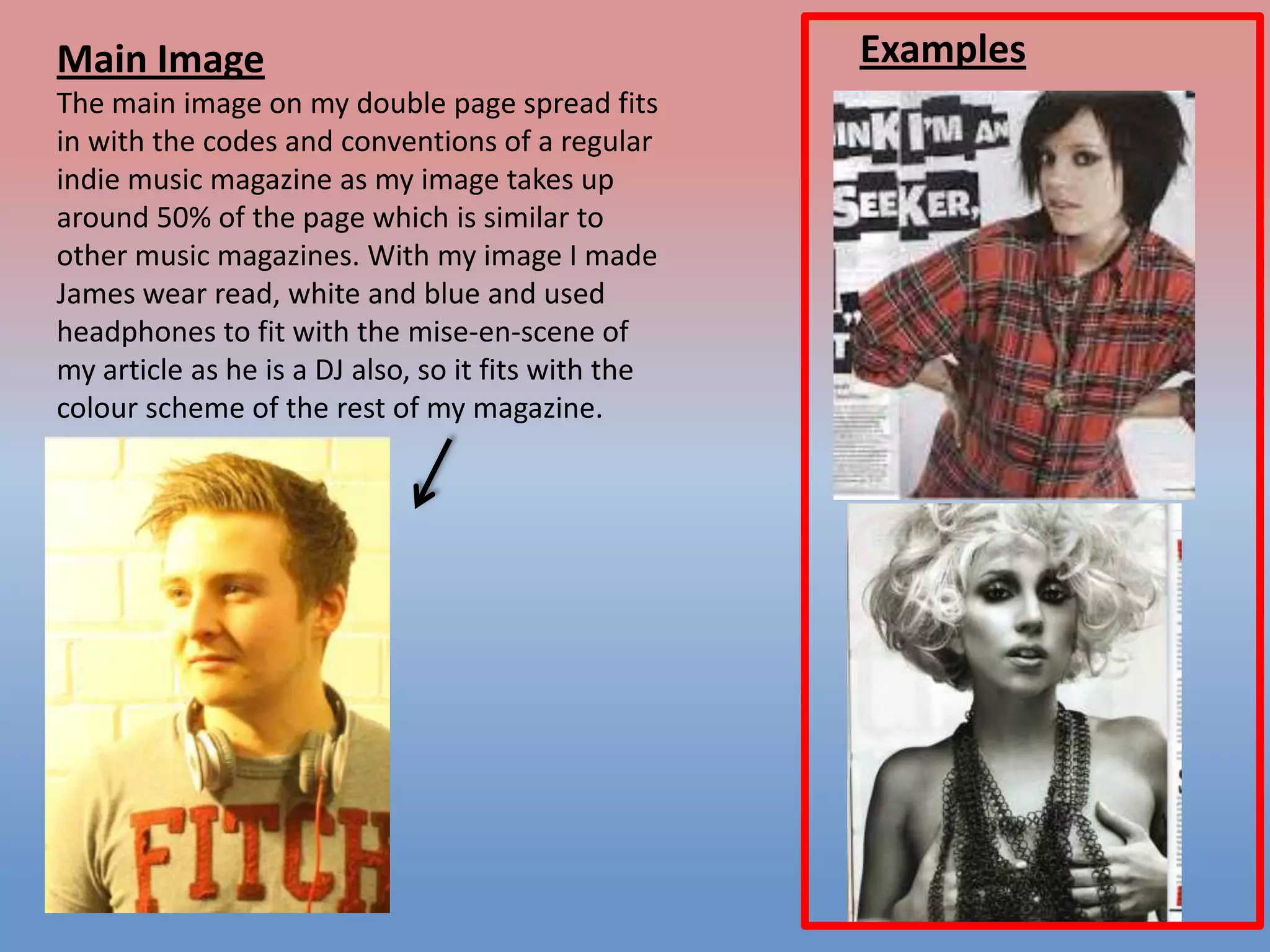 Main Image
The main image on my double page spread fits
in with the codes and conventions of a regular
indie music magazine as my image takes up
around 50% of the page which is similar to
other music magazines. With my image I made
James wear read, white and blue and used
headphones to fit with the mise-en-scene of
my article as he is a DJ also, so it fits with the
colour scheme of the rest of my magazine.

Examples

 