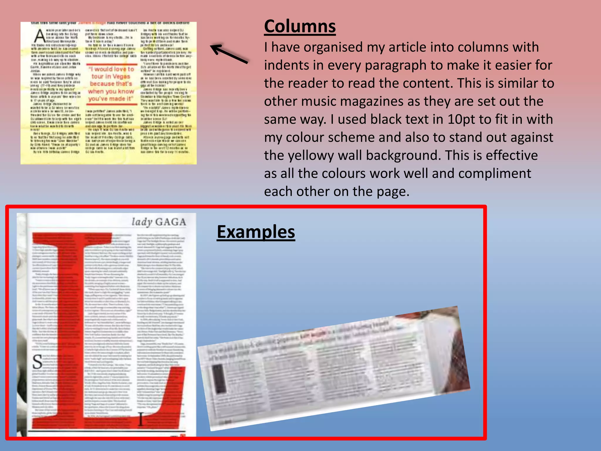 Columns
I have organised my article into columns with
indents in every paragraph to make it easier for
the reader to read the content. This is similar to
other music magazines as they are set out the
same way. I used black text in 10pt to fit in with
my colour scheme and also to stand out against
the yellowy wall background. This is effective
as all the colours work well and compliment
each other on the page.

Examples

 