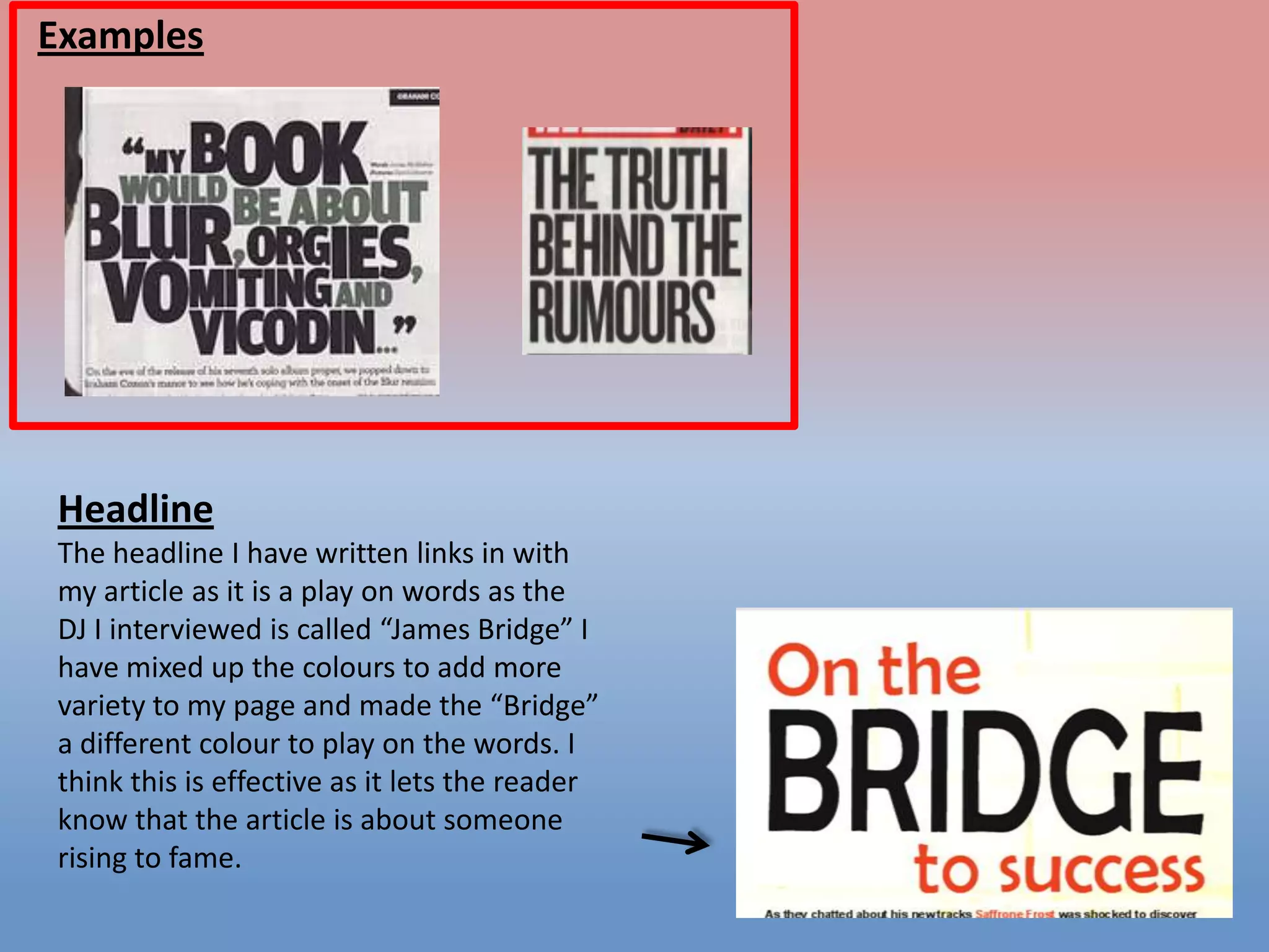 Examples

Headline
The headline I have written links in with
my article as it is a play on words as the
DJ I interviewed is called “James Bridge” I
have mixed up the colours to add more
variety to my page and made the “Bridge”
a different colour to play on the words. I
think this is effective as it lets the reader
know that the article is about someone
rising to fame.

 