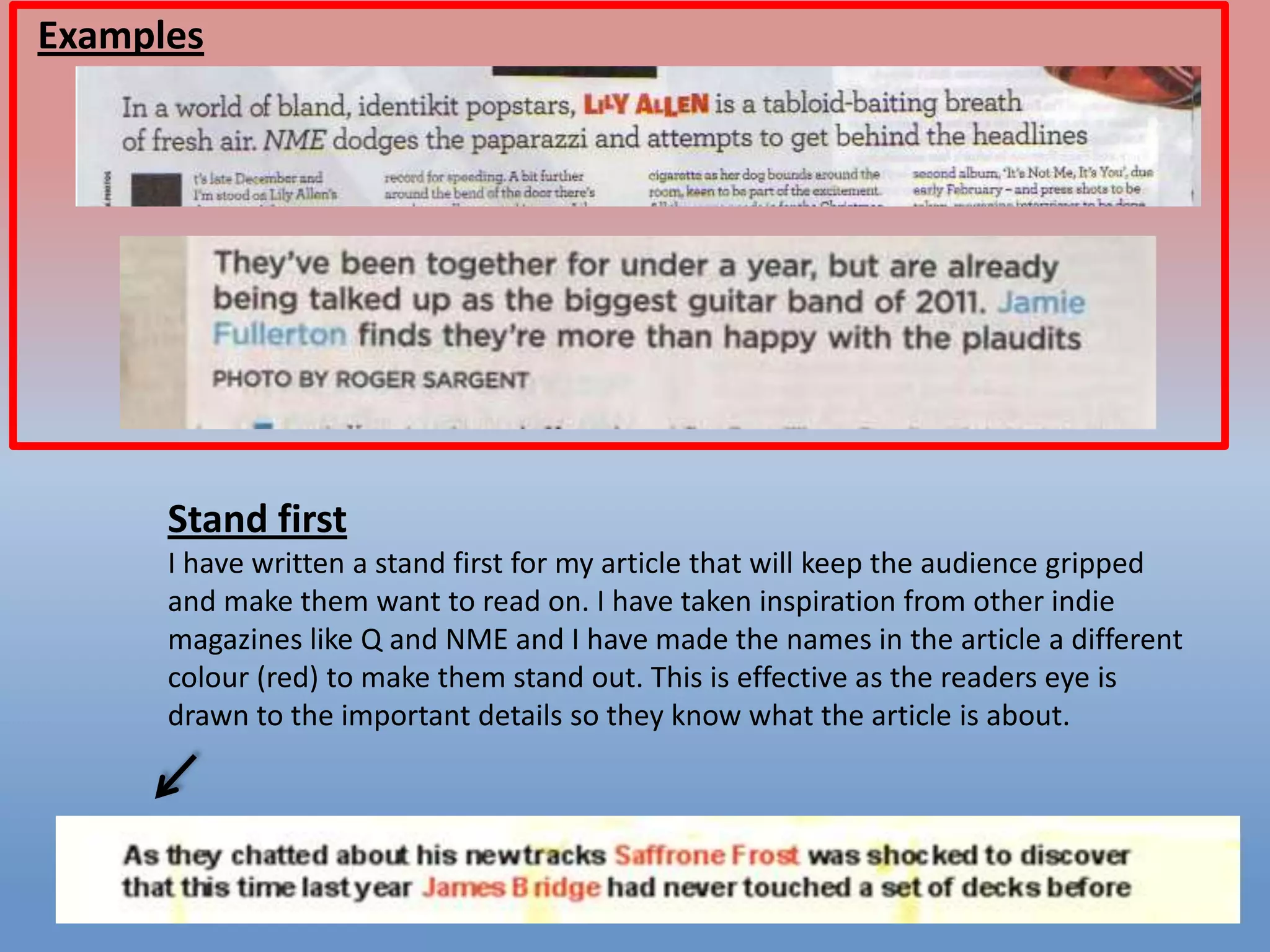 Examples

Stand first
I have written a stand first for my article that will keep the audience gripped
and make them want to read on. I have taken inspiration from other indie
magazines like Q and NME and I have made the names in the article a different
colour (red) to make them stand out. This is effective as the readers eye is
drawn to the important details so they know what the article is about.

 