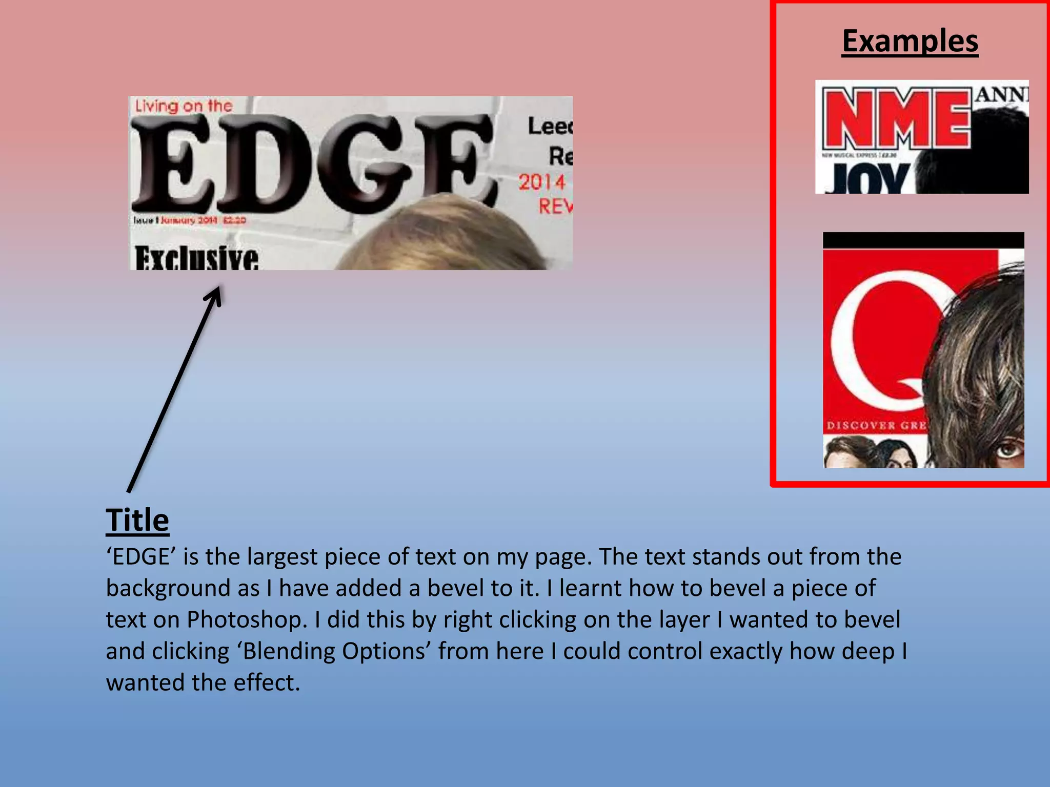 Examples

Title
‘EDGE’ is the largest piece of text on my page. The text stands out from the
background as I have added a bevel to it. I learnt how to bevel a piece of
text on Photoshop. I did this by right clicking on the layer I wanted to bevel
and clicking ‘Blending Options’ from here I could control exactly how deep I
wanted the effect.

 