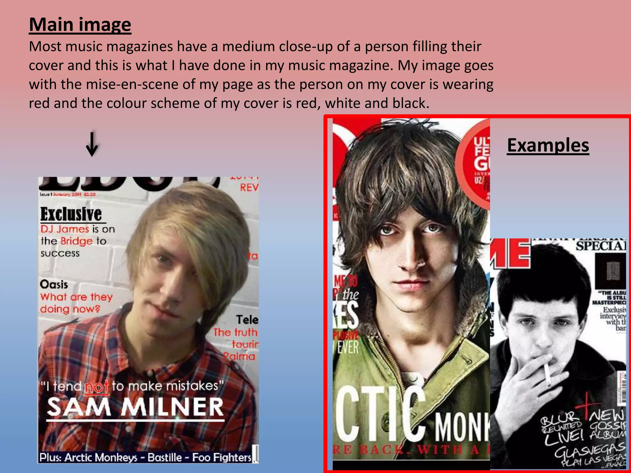 Main image
Most music magazines have a medium close-up of a person filling their
cover and this is what I have done in my music magazine. My image goes
with the mise-en-scene of my page as the person on my cover is wearing
red and the colour scheme of my cover is red, white and black.

Examples

 