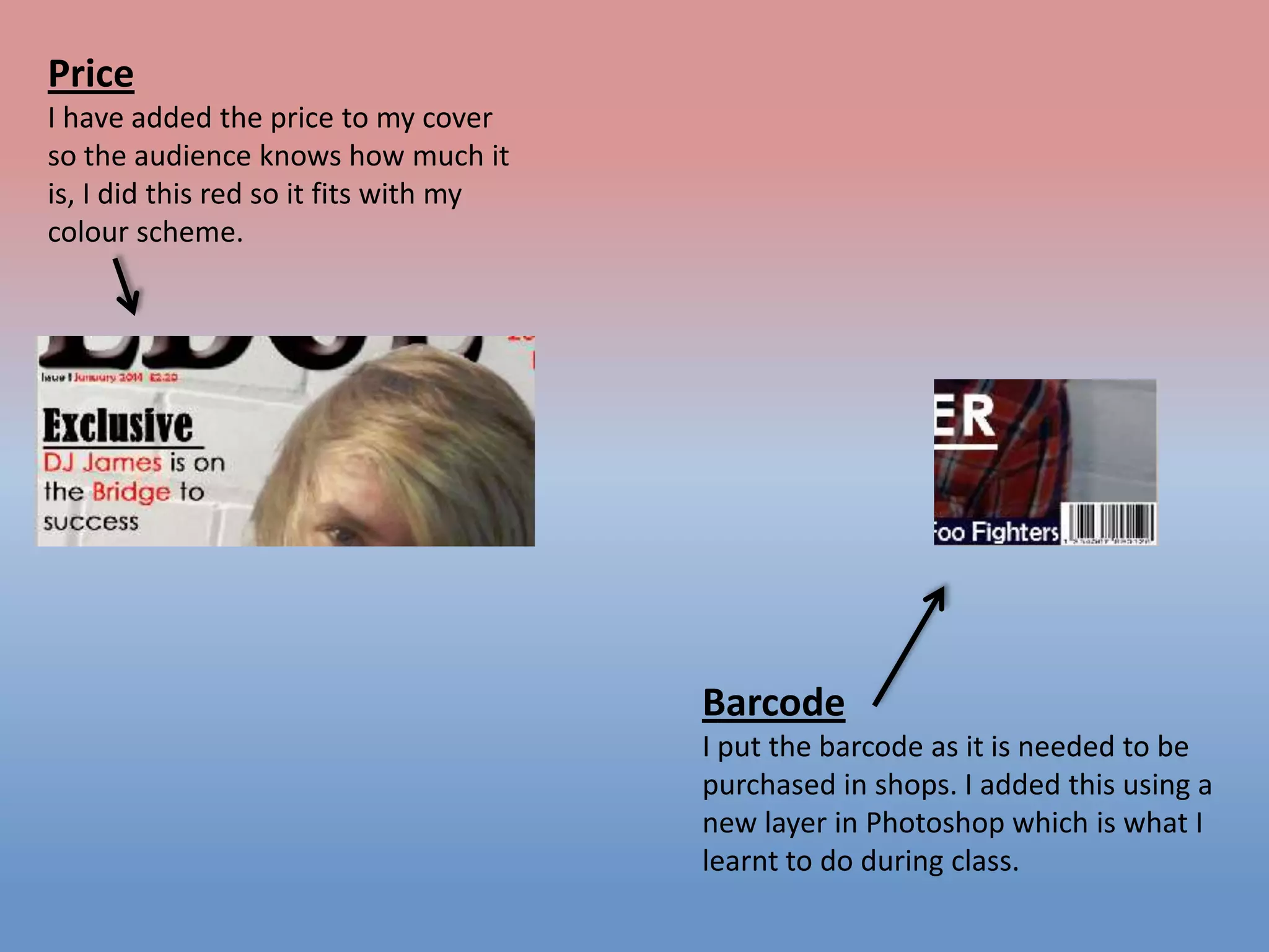 Price
I have added the price to my cover
so the audience knows how much it
is, I did this red so it fits with my
colour scheme.

Barcode
I put the barcode as it is needed to be
purchased in shops. I added this using a
new layer in Photoshop which is what I
learnt to do during class.

 